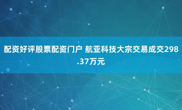 配资好评股票配资门户 航亚科技大宗交易成交298.37万元