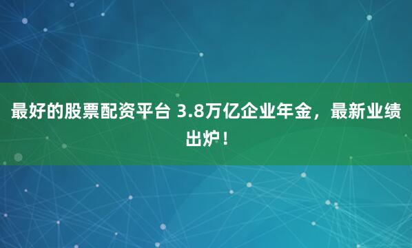 最好的股票配资平台 3.8万亿企业年金,最新业绩出炉!