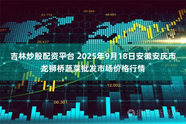 吉林炒股配资平台 2025年9月18日安徽安庆市龙狮桥蔬菜批发市场价格行情