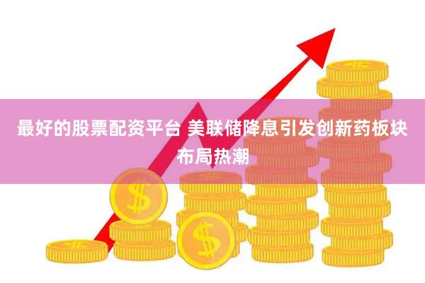 最好的股票配资平台 美联储降息引发创新药板块布局热潮