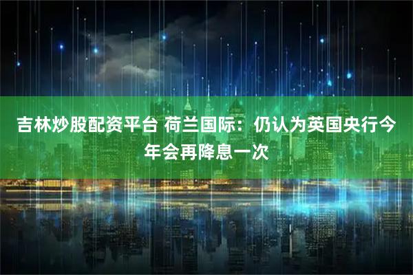 吉林炒股配资平台 荷兰国际:仍认为英国央行今年会再降息一次
