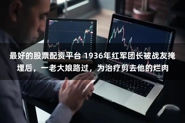 最好的股票配资平台 1936年红军团长被战友掩埋后，一老大娘路过，为治疗剪去他的烂肉