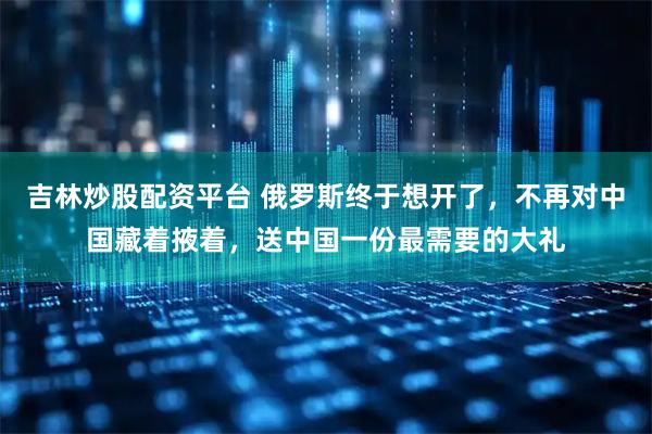 吉林炒股配资平台 俄罗斯终于想开了,不再对中国藏着掖着,送中国一份最需要的大礼