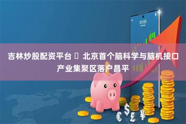吉林炒股配资平台 北京首个脑科学与脑机接口产业集聚区落户昌平