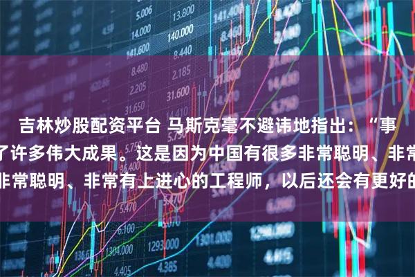 吉林炒股配资平台 马斯克毫不避讳地指出:“事实上中国人已经创造出了许多伟大成果。这是因为中国有很多非常聪明、非常有上进心的工程师,以后还会有更好的产品……”