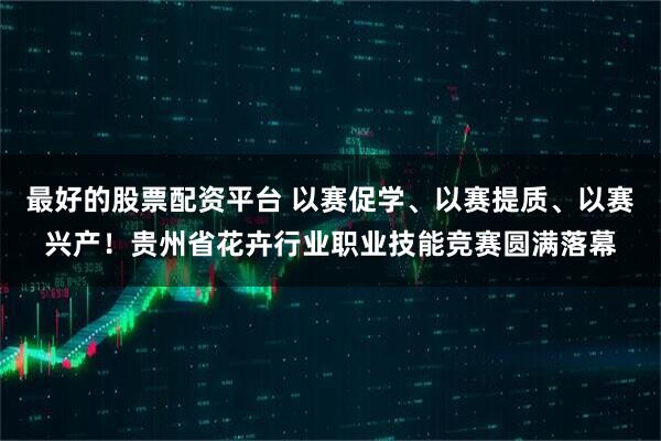 最好的股票配资平台 以赛促学、以赛提质、以赛兴产!贵州省花卉行业职业技能竞赛圆满落幕