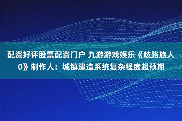 配资好评股票配资门户 九游游戏娱乐《歧路旅人0》制作人：城镇建造系统复杂程度超预期