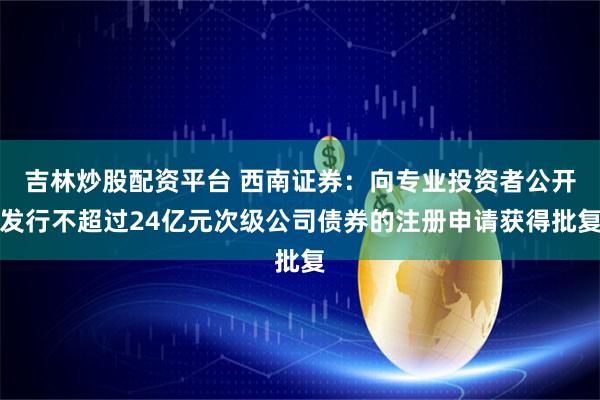 吉林炒股配资平台 西南证券：向专业投资者公开发行不超过24亿元次级公司债券的注册申请获得批复