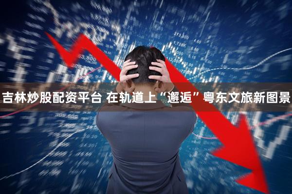 吉林炒股配资平台 在轨道上“邂逅”粤东文旅新图景