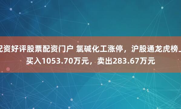 配资好评股票配资门户 氯碱化工涨停，沪股通龙虎榜上买入1053.70万元，卖出283.67万元