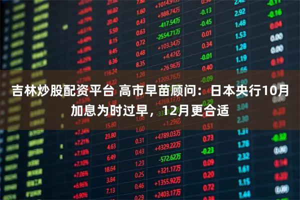 吉林炒股配资平台 高市早苗顾问：日本央行10月加息为时过早，12月更合适