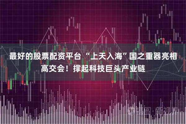 最好的股票配资平台 “上天入海”国之重器亮相高交会！撑起科技巨头产业链
