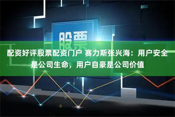配资好评股票配资门户 赛力斯张兴海：用户安全是公司生命，用户自豪是公司价值