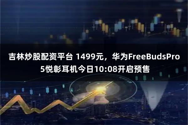 吉林炒股配资平台 1499元，华为FreeBudsPro 5悦彰耳机今日10:08开启预售