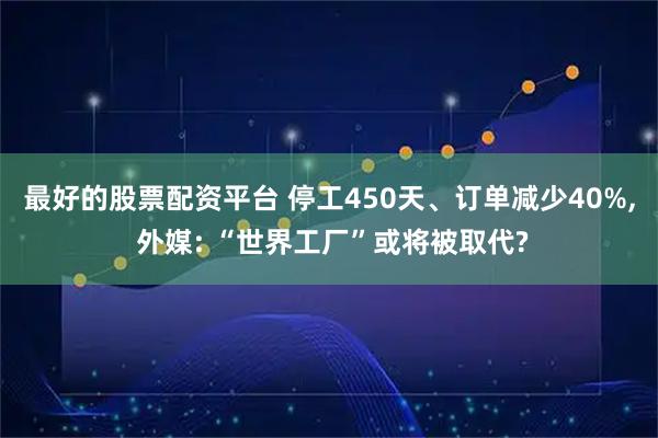 最好的股票配资平台 停工450天、订单减少40%, 外媒: “世界工厂”或将被取代?