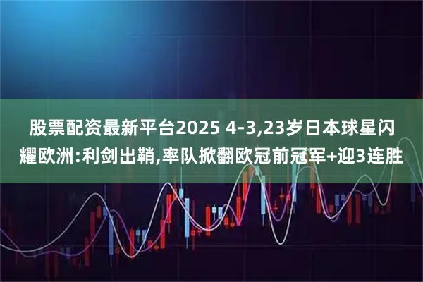 股票配资最新平台2025 4-3,23岁日本球星闪耀欧洲:利剑出鞘,率队掀翻欧冠前冠军+迎3连胜