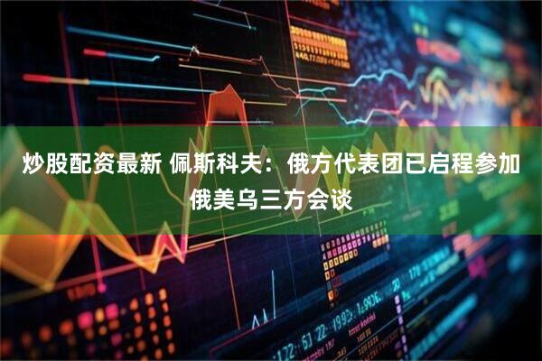 炒股配资最新 佩斯科夫：俄方代表团已启程参加俄美乌三方会谈