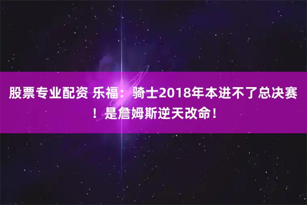 股票专业配资 乐福：骑士2018年本进不了总决赛！是詹姆斯逆天改命！