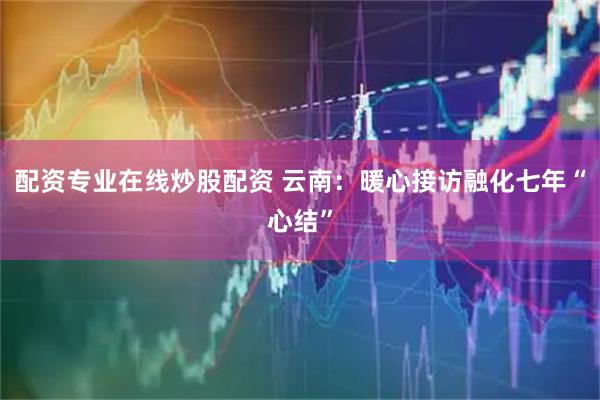 配资专业在线炒股配资 云南：暖心接访融化七年“心结”