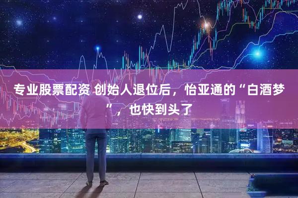 专业股票配资 创始人退位后，怡亚通的“白酒梦”，也快到头了