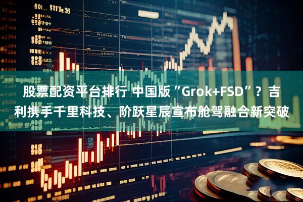 股票配资平台排行 中国版“Grok+FSD”？吉利携手千里科技、阶跃星辰宣布舱驾融合新突破