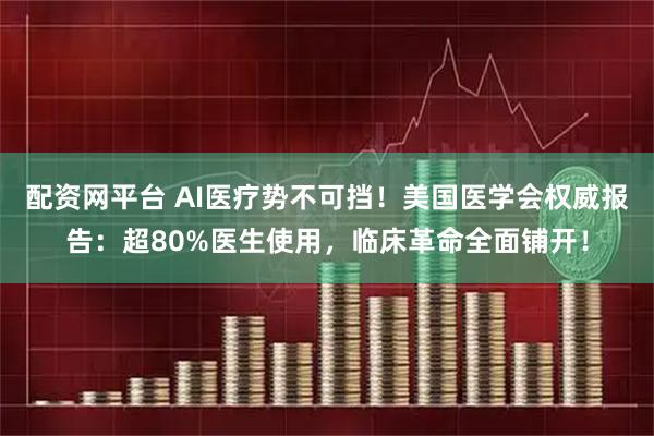 配资网平台 AI医疗势不可挡!美国医学会权威报告:超80%医生使用,临床革命全面铺开!