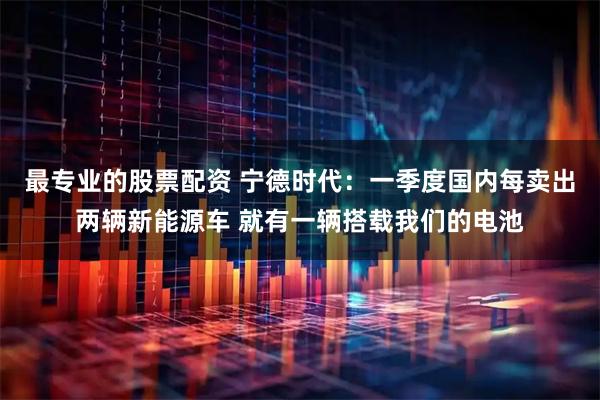 最专业的股票配资 宁德时代：一季度国内每卖出两辆新能源车 就有一辆搭载我们的电池