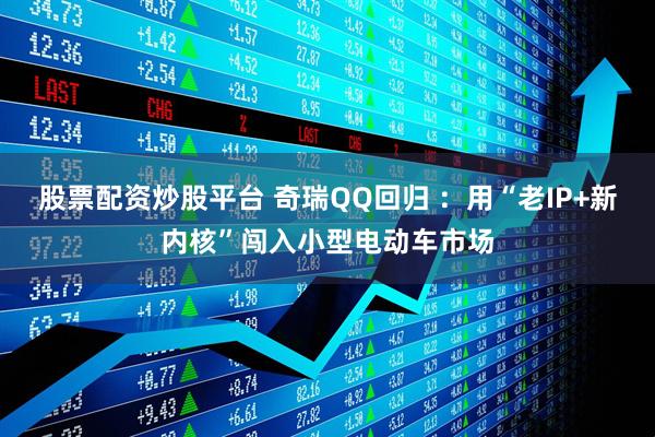 股票配资炒股平台 奇瑞QQ回归 ：用“老IP+新内核”闯入小型电动车市场