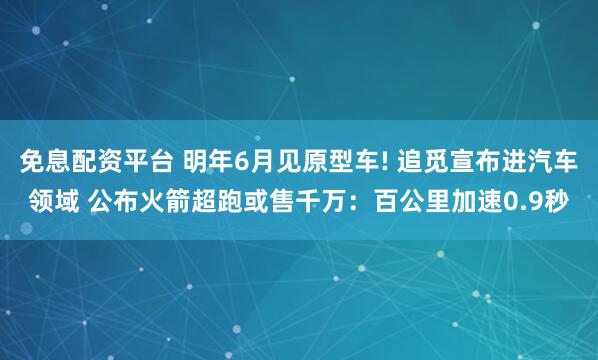 免息配资平台 明年6月见原型车! 追觅宣布进汽车领域 公布火箭超跑或售千万：百公里加速0.9秒