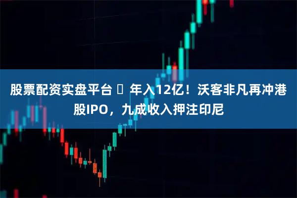 股票配资实盘平台 年入12亿!沃客非凡再冲港股IPO,九成收入押注印尼