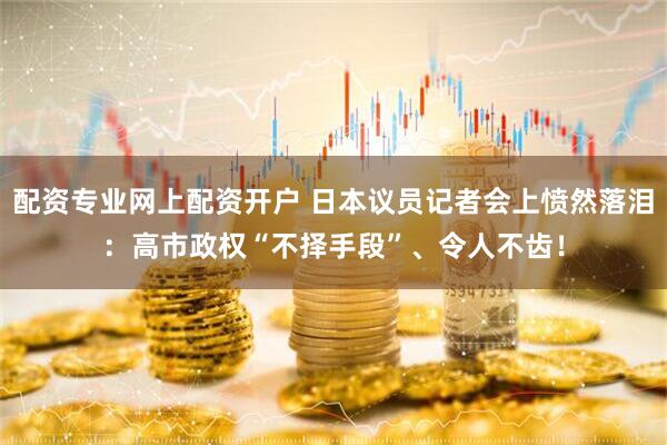 配资专业网上配资开户 日本议员记者会上愤然落泪：高市政权“不择手段”、令人不齿！